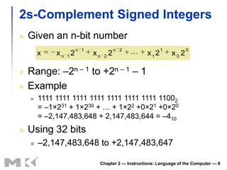2s-Complement Signed Integers
   Given an n-bit number
                      n 1                n 2             1          0
        x    x n 12         xn   2
                                     2            x12       x0 2

   Range: –2n – 1 to +2n – 1 – 1
   Example
       1111 1111 1111 1111 1111 1111 1111 11002
        = –1×231 + 1×230 + … + 1×22 +0×21 +0×20
        = –2,147,483,648 + 2,147,483,644 = –410
   Using 32 bits
       –2,147,483,648 to +2,147,483,647

                             Chapter 2 — Instructions: Language of the Computer — 8
 