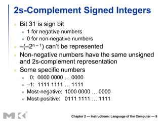 2s-Complement Signed Integers
   Bit 31 is sign bit
       1 for negative numbers
       0 for non-negative numbers
   –(–2n – 1) can’t be represented
   Non-negative numbers have the same unsigned
    and 2s-complement representation
   Some specific numbers
        0: 0000 0000 … 0000
       –1: 1111 1111 … 1111
       Most-negative: 1000 0000 … 0000
       Most-positive: 0111 1111 … 1111


                         Chapter 2 — Instructions: Language of the Computer — 9
 