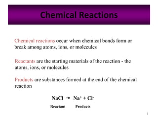 1
Chemical Reactions
Chemical reactions occur when chemical bonds form or
break among atoms, ions, or molecules
Reactants are the starting materials of the reaction - the
atoms, ions, or molecules
Products are substances formed at the end of the chemical
reaction
NaCl  Na+ + Cl-
Reactant Products
 