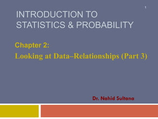 INTRODUCTION TO
STATISTICS & PROBABILITY
Chapter 2:
Looking at Data–Relationships (Part 3)
1
Dr. Nahid Sultana
 