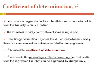 Coefficient of determination, r2
16
 Least-squares regression looks at the distances of the data points
from the line only in the y direction.
 The variables x and y play different roles in regression.
 Even though correlation r ignores the distinction between x and y,
there is a close connection between correlation and regression.
 r2 is called the coefficient of determination.
 r2 represents the percentage of the variance in y (vertical scatter
from the regression line) that can be explained by changes in x.
 