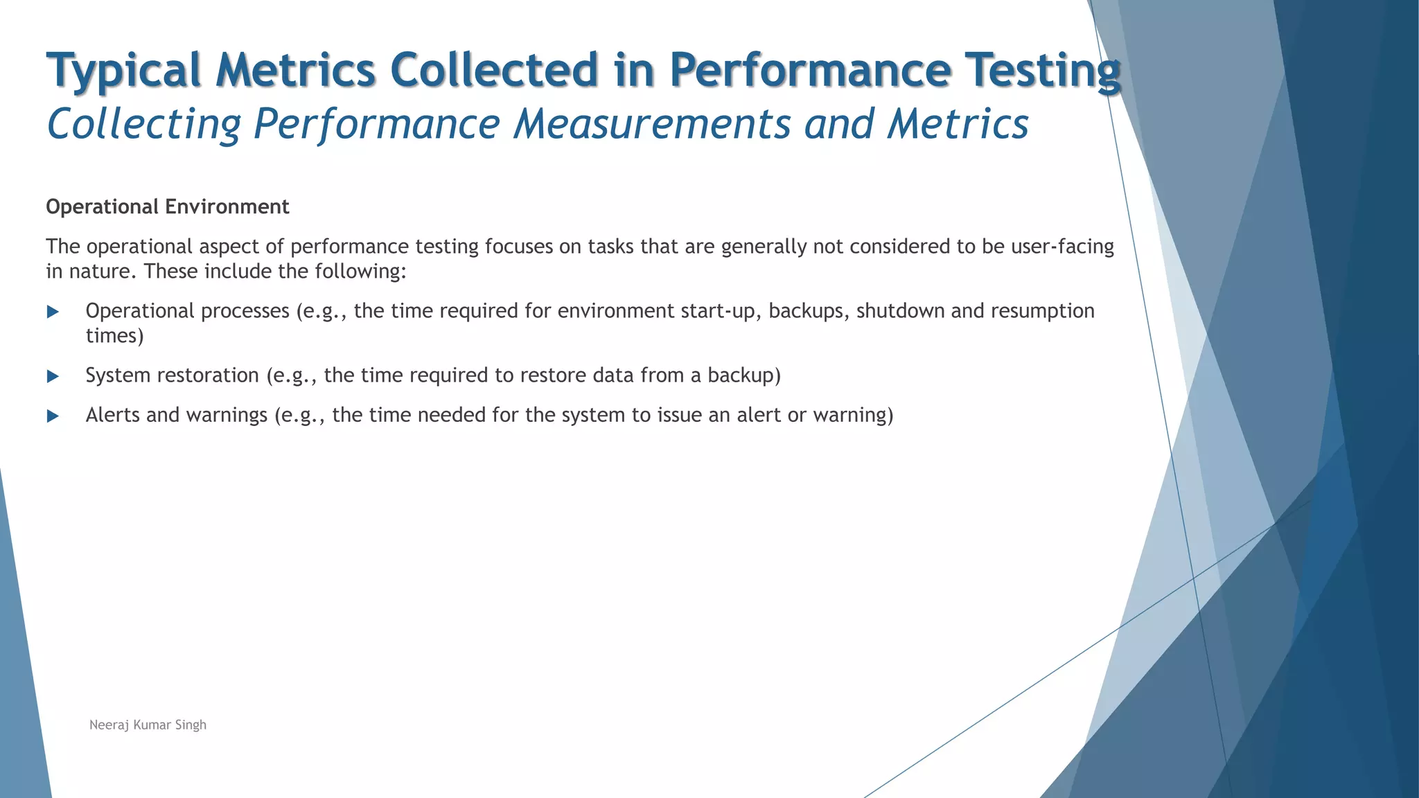 Typical Metrics Collected in Performance Testing
Collecting Performance Measurements and Metrics
Operational Environment
The operational aspect of performance testing focuses on tasks that are generally not considered to be user-facing
in nature. These include the following:
 Operational processes (e.g., the time required for environment start-up, backups, shutdown and resumption
times)
 System restoration (e.g., the time required to restore data from a backup)
 Alerts and warnings (e.g., the time needed for the system to issue an alert or warning)
Neeraj Kumar Singh
 