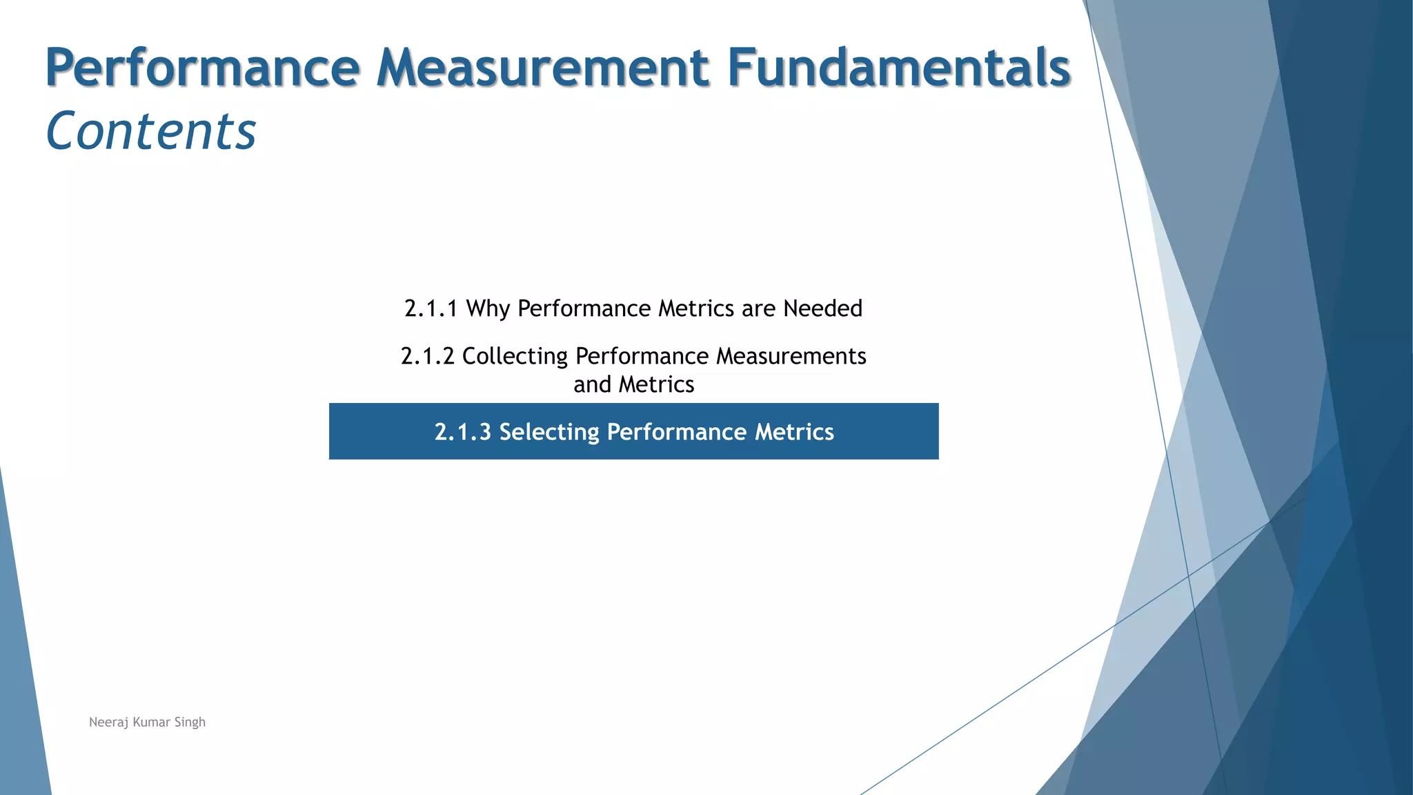 Performance Measurement Fundamentals
Contents
2.1.1 Why Performance Metrics are Needed
2.1.2 Collecting Performance Measurements
and Metrics
2.1.3 Selecting Performance Metrics
Neeraj Kumar Singh
 