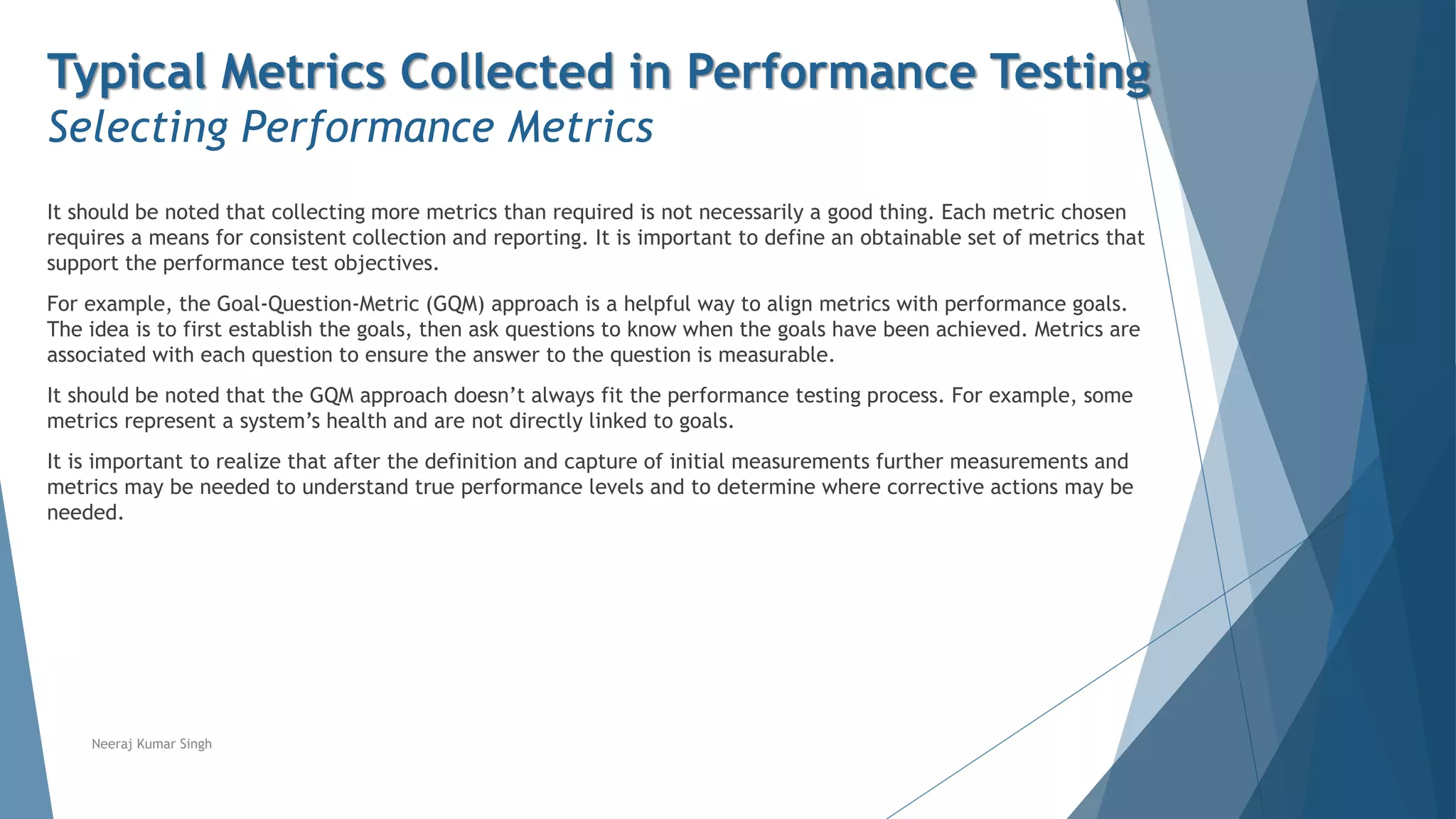 Typical Metrics Collected in Performance Testing
Selecting Performance Metrics
It should be noted that collecting more metrics than required is not necessarily a good thing. Each metric chosen
requires a means for consistent collection and reporting. It is important to define an obtainable set of metrics that
support the performance test objectives.
For example, the Goal-Question-Metric (GQM) approach is a helpful way to align metrics with performance goals.
The idea is to first establish the goals, then ask questions to know when the goals have been achieved. Metrics are
associated with each question to ensure the answer to the question is measurable.
It should be noted that the GQM approach doesn’t always fit the performance testing process. For example, some
metrics represent a system’s health and are not directly linked to goals.
It is important to realize that after the definition and capture of initial measurements further measurements and
metrics may be needed to understand true performance levels and to determine where corrective actions may be
needed.
Neeraj Kumar Singh
 