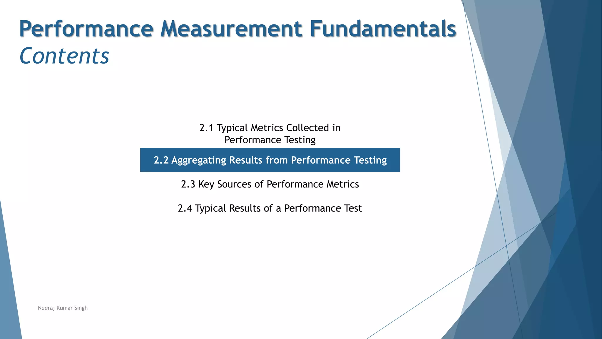 Performance Measurement Fundamentals
Contents
2.1 Typical Metrics Collected in
Performance Testing
2.2 Aggregating Results from Performance Testing
2.3 Key Sources of Performance Metrics
2.4 Typical Results of a Performance Test
Neeraj Kumar Singh
 