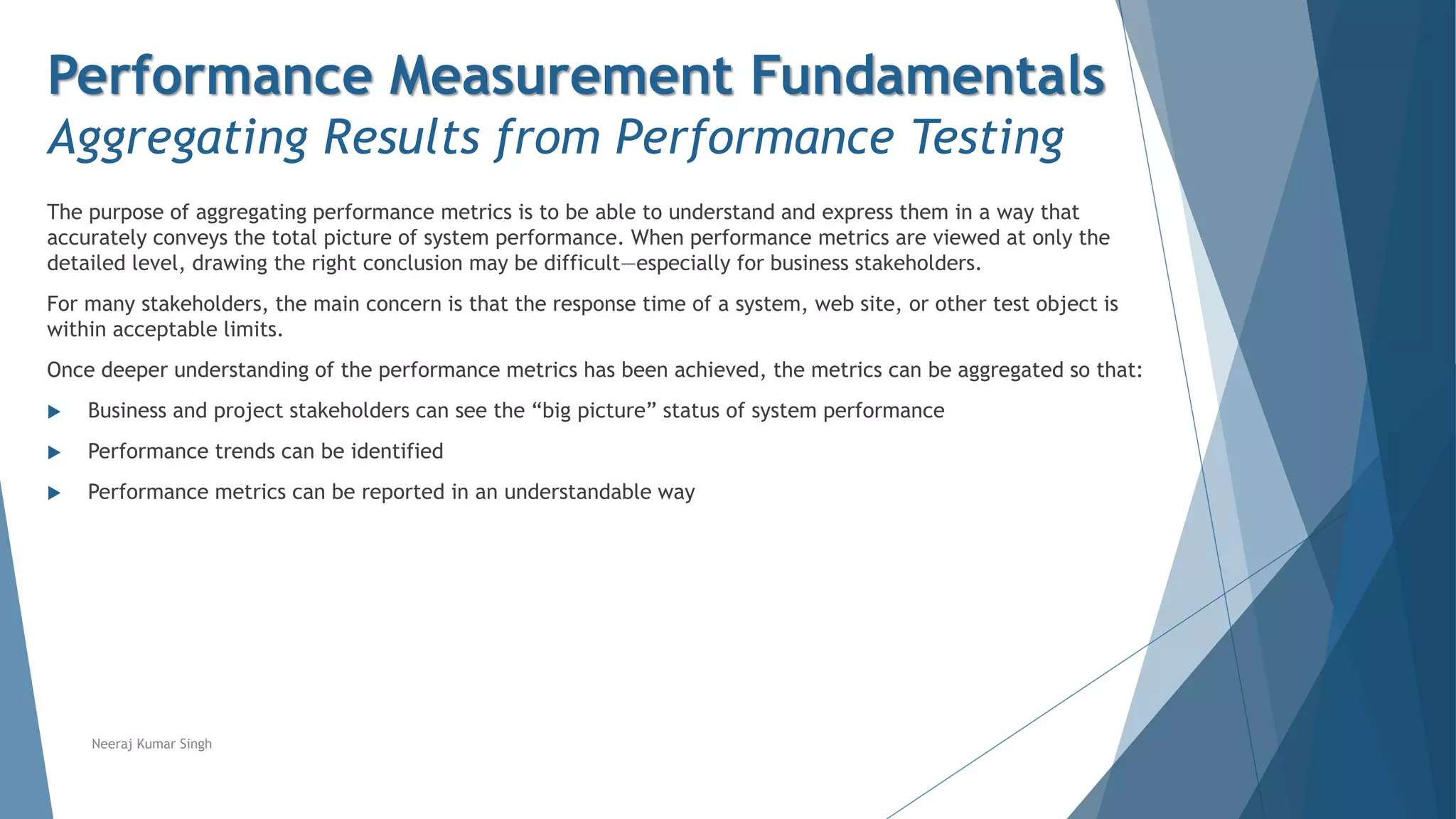 Performance Measurement Fundamentals
Aggregating Results from Performance Testing
The purpose of aggregating performance metrics is to be able to understand and express them in a way that
accurately conveys the total picture of system performance. When performance metrics are viewed at only the
detailed level, drawing the right conclusion may be difficult—especially for business stakeholders.
For many stakeholders, the main concern is that the response time of a system, web site, or other test object is
within acceptable limits.
Once deeper understanding of the performance metrics has been achieved, the metrics can be aggregated so that:
 Business and project stakeholders can see the “big picture” status of system performance
 Performance trends can be identified
 Performance metrics can be reported in an understandable way
Neeraj Kumar Singh
 