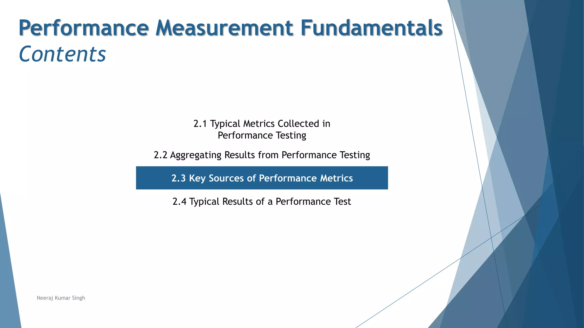 Performance Measurement Fundamentals
Contents
2.1 Typical Metrics Collected in
Performance Testing
2.2 Aggregating Results from Performance Testing
2.3 Key Sources of Performance Metrics
2.4 Typical Results of a Performance Test
Neeraj Kumar Singh
 