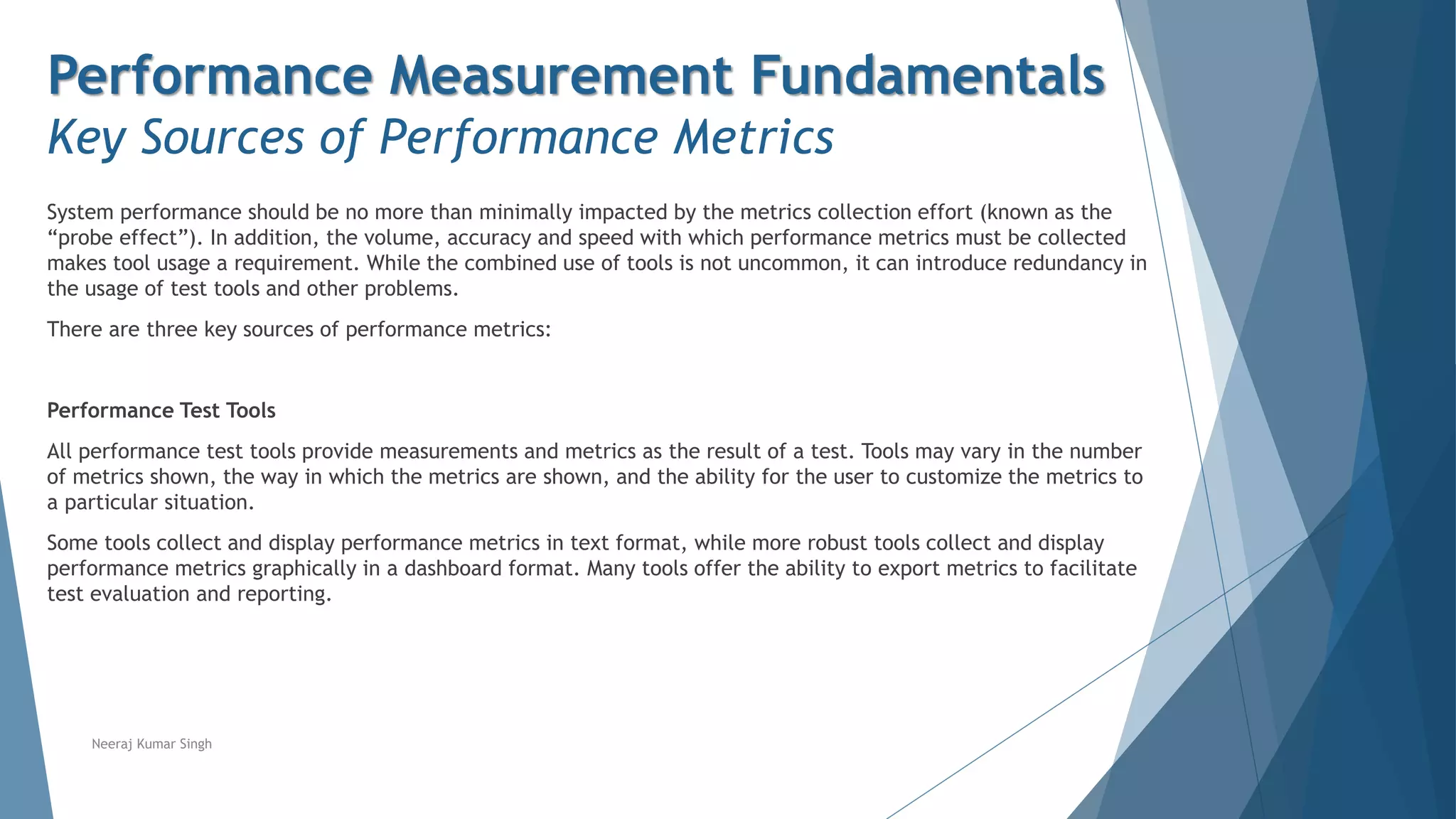Performance Measurement Fundamentals
Key Sources of Performance Metrics
System performance should be no more than minimally impacted by the metrics collection effort (known as the
“probe effect”). In addition, the volume, accuracy and speed with which performance metrics must be collected
makes tool usage a requirement. While the combined use of tools is not uncommon, it can introduce redundancy in
the usage of test tools and other problems.
There are three key sources of performance metrics:
Performance Test Tools
All performance test tools provide measurements and metrics as the result of a test. Tools may vary in the number
of metrics shown, the way in which the metrics are shown, and the ability for the user to customize the metrics to
a particular situation.
Some tools collect and display performance metrics in text format, while more robust tools collect and display
performance metrics graphically in a dashboard format. Many tools offer the ability to export metrics to facilitate
test evaluation and reporting.
Neeraj Kumar Singh
 
