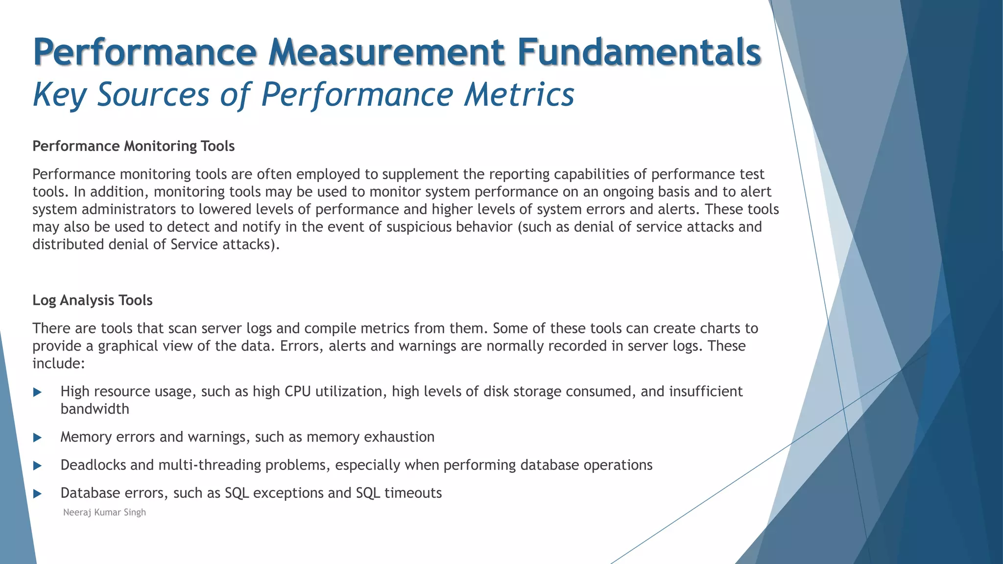 Performance Measurement Fundamentals
Key Sources of Performance Metrics
Performance Monitoring Tools
Performance monitoring tools are often employed to supplement the reporting capabilities of performance test
tools. In addition, monitoring tools may be used to monitor system performance on an ongoing basis and to alert
system administrators to lowered levels of performance and higher levels of system errors and alerts. These tools
may also be used to detect and notify in the event of suspicious behavior (such as denial of service attacks and
distributed denial of Service attacks).
Log Analysis Tools
There are tools that scan server logs and compile metrics from them. Some of these tools can create charts to
provide a graphical view of the data. Errors, alerts and warnings are normally recorded in server logs. These
include:
 High resource usage, such as high CPU utilization, high levels of disk storage consumed, and insufficient
bandwidth
 Memory errors and warnings, such as memory exhaustion
 Deadlocks and multi-threading problems, especially when performing database operations
 Database errors, such as SQL exceptions and SQL timeouts
Neeraj Kumar Singh
 