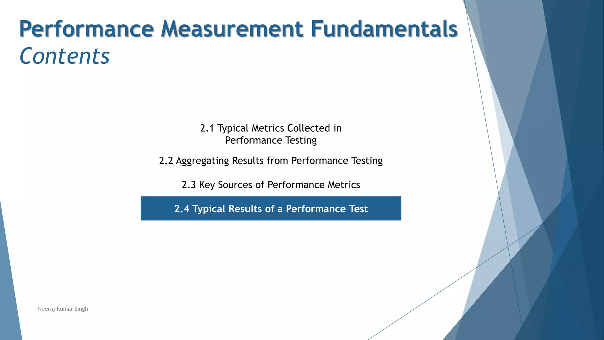 Performance Measurement Fundamentals
Contents
2.1 Typical Metrics Collected in
Performance Testing
2.2 Aggregating Results from Performance Testing
2.3 Key Sources of Performance Metrics
2.4 Typical Results of a Performance Test
Neeraj Kumar Singh
 