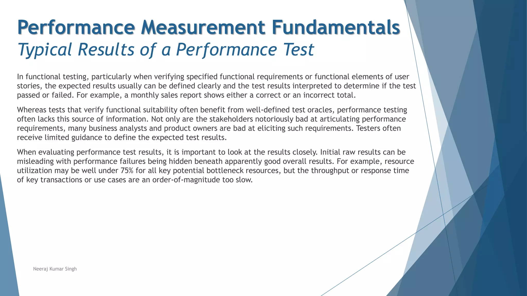 Performance Measurement Fundamentals
Typical Results of a Performance Test
In functional testing, particularly when verifying specified functional requirements or functional elements of user
stories, the expected results usually can be defined clearly and the test results interpreted to determine if the test
passed or failed. For example, a monthly sales report shows either a correct or an incorrect total.
Whereas tests that verify functional suitability often benefit from well-defined test oracles, performance testing
often lacks this source of information. Not only are the stakeholders notoriously bad at articulating performance
requirements, many business analysts and product owners are bad at eliciting such requirements. Testers often
receive limited guidance to define the expected test results.
When evaluating performance test results, it is important to look at the results closely. Initial raw results can be
misleading with performance failures being hidden beneath apparently good overall results. For example, resource
utilization may be well under 75% for all key potential bottleneck resources, but the throughput or response time
of key transactions or use cases are an order-of-magnitude too slow.
Neeraj Kumar Singh
 