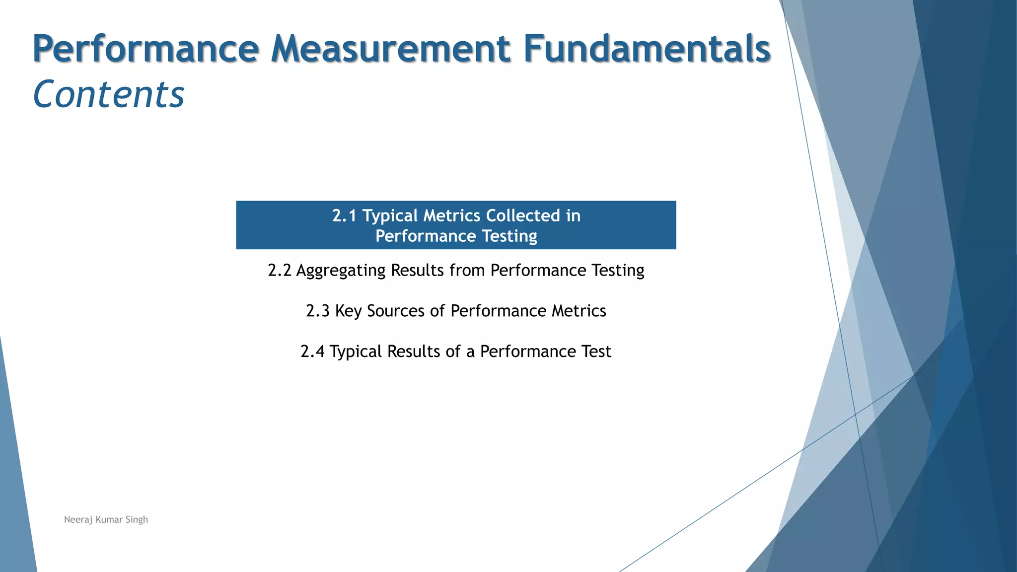 Performance Measurement Fundamentals
Contents
2.1 Typical Metrics Collected in
Performance Testing
2.2 Aggregating Results from Performance Testing
2.3 Key Sources of Performance Metrics
2.4 Typical Results of a Performance Test
Neeraj Kumar Singh
 