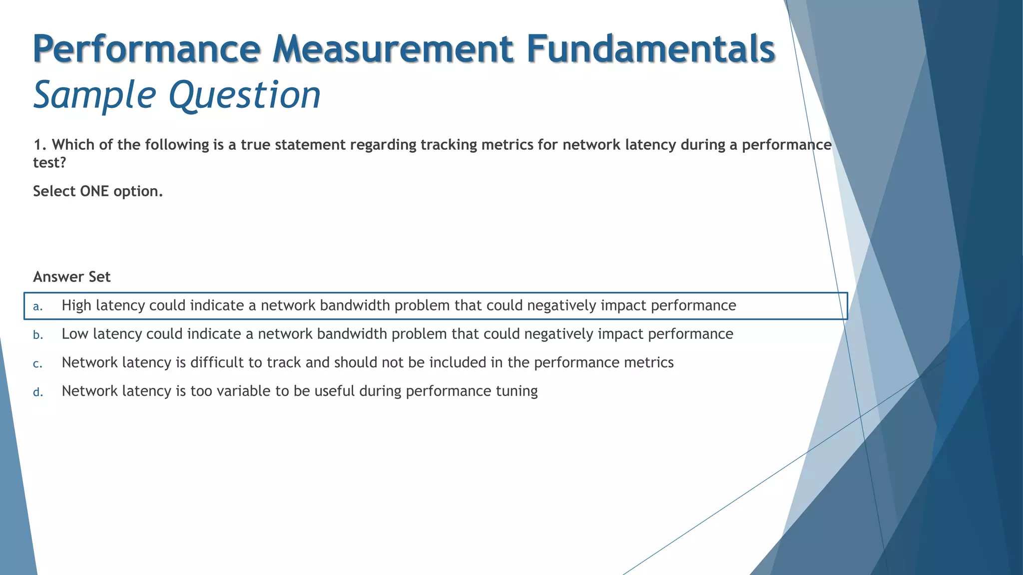 1. Which of the following is a true statement regarding tracking metrics for network latency during a performance
test?
Select ONE option.
Answer Set
a. High latency could indicate a network bandwidth problem that could negatively impact performance
b. Low latency could indicate a network bandwidth problem that could negatively impact performance
c. Network latency is difficult to track and should not be included in the performance metrics
d. Network latency is too variable to be useful during performance tuning
Performance Measurement Fundamentals
Sample Question
 