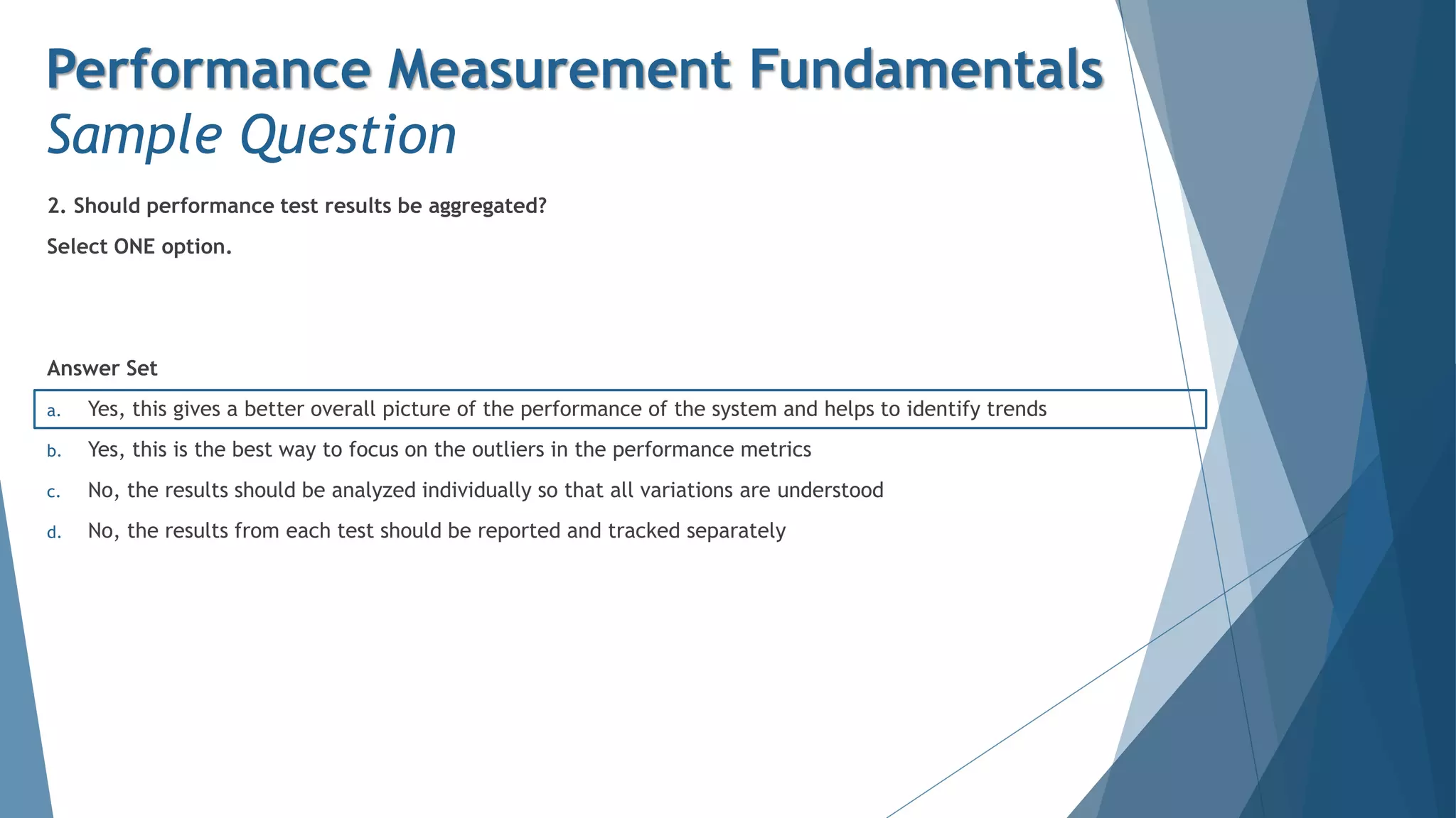 2. Should performance test results be aggregated?
Select ONE option.
Answer Set
a. Yes, this gives a better overall picture of the performance of the system and helps to identify trends
b. Yes, this is the best way to focus on the outliers in the performance metrics
c. No, the results should be analyzed individually so that all variations are understood
d. No, the results from each test should be reported and tracked separately
Performance Measurement Fundamentals
Sample Question
 