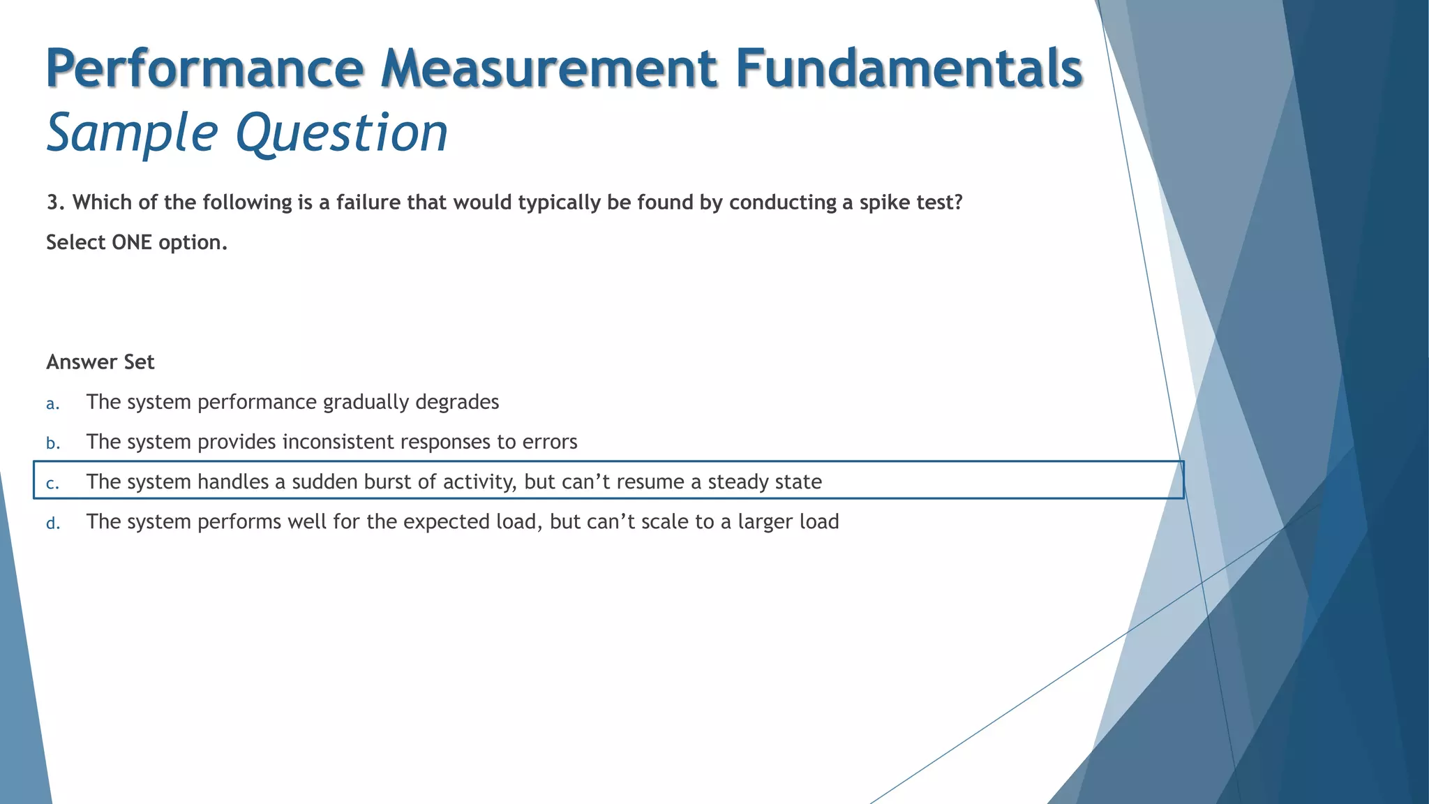 3. Which of the following is a failure that would typically be found by conducting a spike test?
Select ONE option.
Answer Set
a. The system performance gradually degrades
b. The system provides inconsistent responses to errors
c. The system handles a sudden burst of activity, but can’t resume a steady state
d. The system performs well for the expected load, but can’t scale to a larger load
Performance Measurement Fundamentals
Sample Question
 