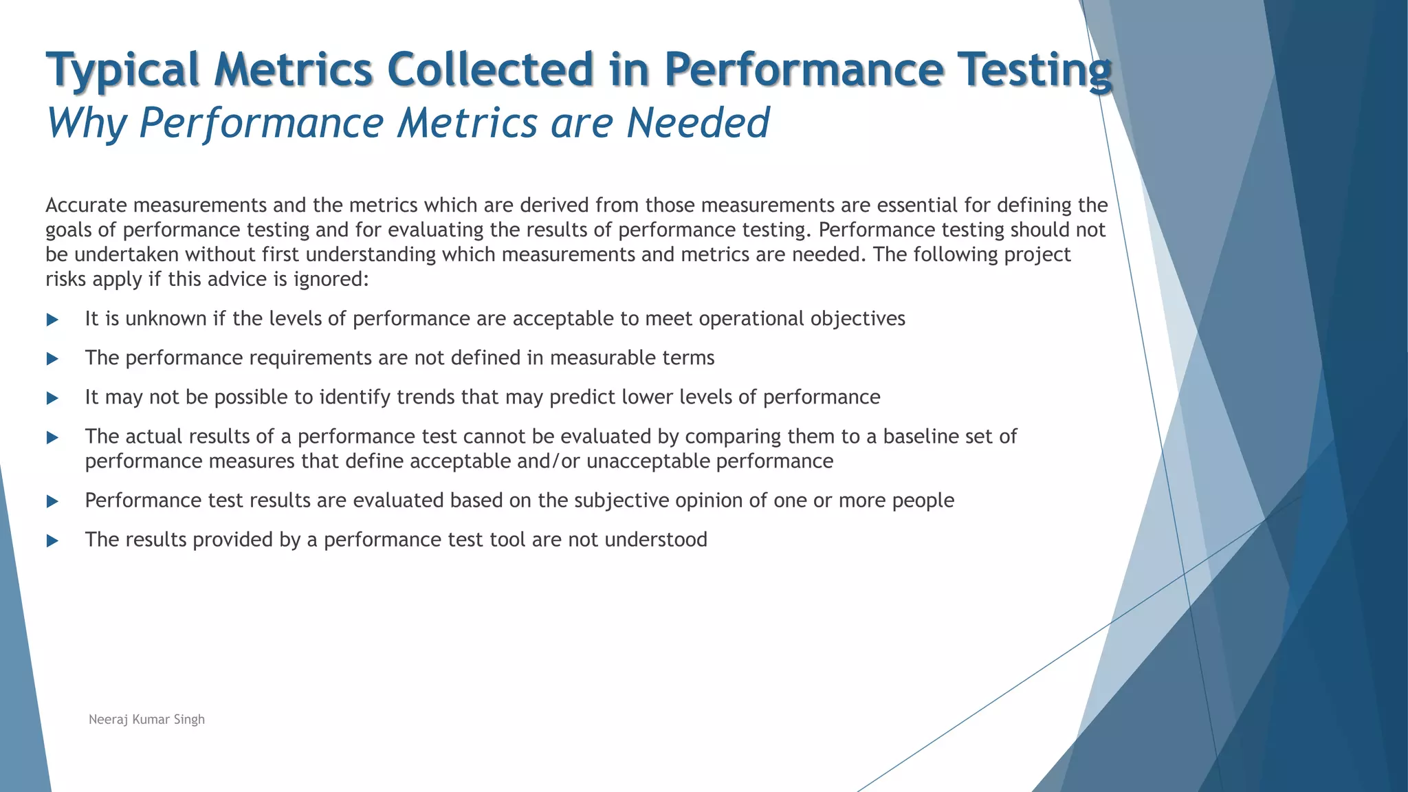 Typical Metrics Collected in Performance Testing
Why Performance Metrics are Needed
Accurate measurements and the metrics which are derived from those measurements are essential for defining the
goals of performance testing and for evaluating the results of performance testing. Performance testing should not
be undertaken without first understanding which measurements and metrics are needed. The following project
risks apply if this advice is ignored:
 It is unknown if the levels of performance are acceptable to meet operational objectives
 The performance requirements are not defined in measurable terms
 It may not be possible to identify trends that may predict lower levels of performance
 The actual results of a performance test cannot be evaluated by comparing them to a baseline set of
performance measures that define acceptable and/or unacceptable performance
 Performance test results are evaluated based on the subjective opinion of one or more people
 The results provided by a performance test tool are not understood
Neeraj Kumar Singh
 