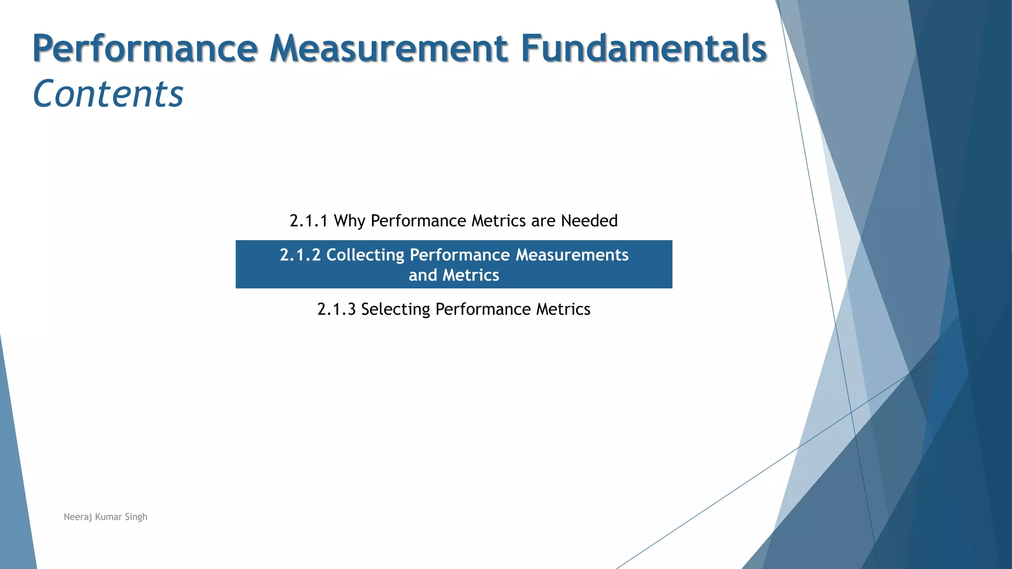 Performance Measurement Fundamentals
Contents
2.1.1 Why Performance Metrics are Needed
2.1.2 Collecting Performance Measurements
and Metrics
2.1.3 Selecting Performance Metrics
Neeraj Kumar Singh
 