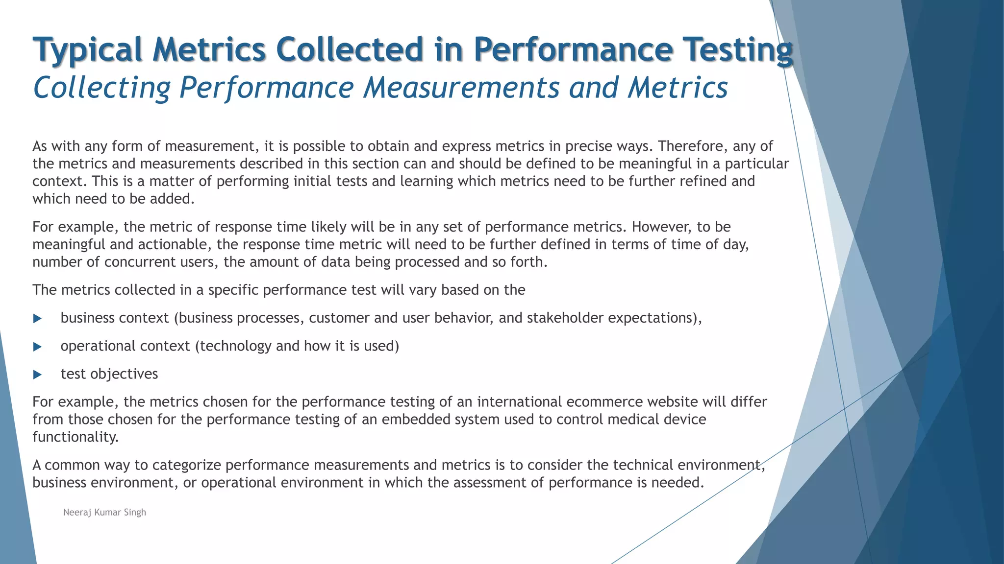 Typical Metrics Collected in Performance Testing
Collecting Performance Measurements and Metrics
As with any form of measurement, it is possible to obtain and express metrics in precise ways. Therefore, any of
the metrics and measurements described in this section can and should be defined to be meaningful in a particular
context. This is a matter of performing initial tests and learning which metrics need to be further refined and
which need to be added.
For example, the metric of response time likely will be in any set of performance metrics. However, to be
meaningful and actionable, the response time metric will need to be further defined in terms of time of day,
number of concurrent users, the amount of data being processed and so forth.
The metrics collected in a specific performance test will vary based on the
 business context (business processes, customer and user behavior, and stakeholder expectations),
 operational context (technology and how it is used)
 test objectives
For example, the metrics chosen for the performance testing of an international ecommerce website will differ
from those chosen for the performance testing of an embedded system used to control medical device
functionality.
A common way to categorize performance measurements and metrics is to consider the technical environment,
business environment, or operational environment in which the assessment of performance is needed.
Neeraj Kumar Singh
 