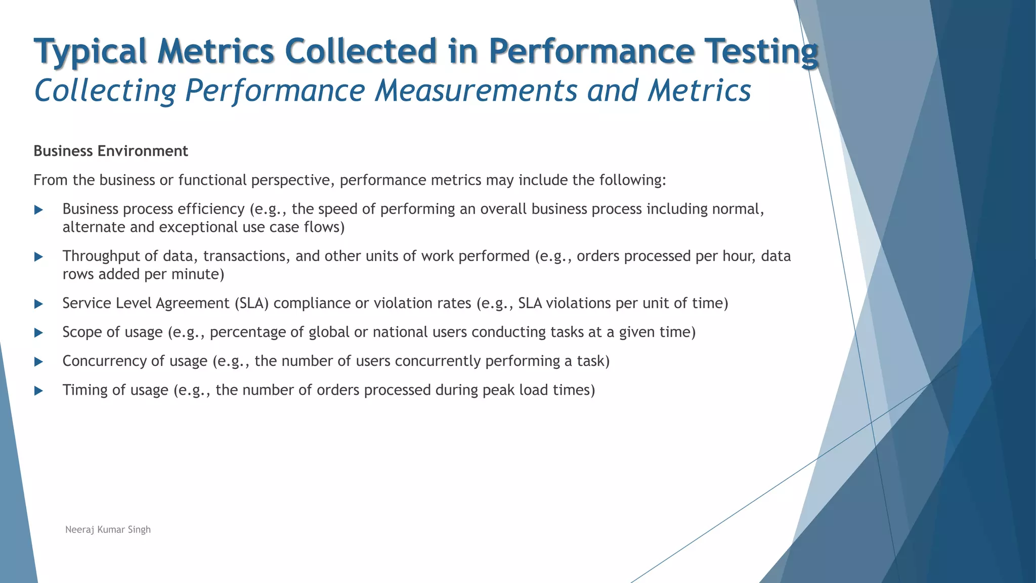 Typical Metrics Collected in Performance Testing
Collecting Performance Measurements and Metrics
Business Environment
From the business or functional perspective, performance metrics may include the following:
 Business process efficiency (e.g., the speed of performing an overall business process including normal,
alternate and exceptional use case flows)
 Throughput of data, transactions, and other units of work performed (e.g., orders processed per hour, data
rows added per minute)
 Service Level Agreement (SLA) compliance or violation rates (e.g., SLA violations per unit of time)
 Scope of usage (e.g., percentage of global or national users conducting tasks at a given time)
 Concurrency of usage (e.g., the number of users concurrently performing a task)
 Timing of usage (e.g., the number of orders processed during peak load times)
Neeraj Kumar Singh
 