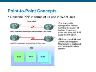 Point-to-Point Concepts
            Describe PPP in terms of its use in WAN links
                                                                                   •The link quality
                                                                                   management feature
                                                                                   monitors the quality of
                                                                                   the link. If too many
                                                                                   errors are detected, PPP
                                                                                   takes the link down.

                                                                                   •PPP supports PAP and
                                                                                   CHAP authentication.
                                                                                   This feature is explained
                                                                                   and practiced in a later
                                                                                   section.




ITE 1 Chapter 6   © 2006 Cisco Systems, Inc. All rights reserved.   Cisco Public                               12
 