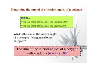 Determine the sum of the interior angles of a polygon 
RECALL 
• The sum of the interior angles of a triangle is 180°. 
• The sum of the interior angles of a square is 360°. 
What is the sum of the interior angles 
of a pentagon, hexagon and other 
polygons? 
The sum of the interior angles of a polygon 
with n sides is (n – 2) x 180° 
 