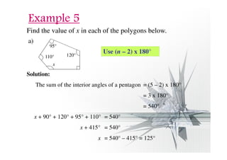 EEEExxxxaaaammmmpppplllleeee 5555 
Find the value of x in each of the polygons below. 
a) 
95° 
110° 120° 
x 
Solution: 
Use (n – 2) x 180° 
The sum of the interior angles of a pentagon = (5 – 2) x 180° 
= 3 x 180° 
= 540° 
x + 90° + 120° + 95° + 110° = 540° 
x + 415° = 540° 
x = 540° – 415° = 125° 
 