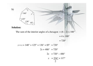 b) 
140° 
x 
x 
85° 
125° 
136° 
Solution: 
The sum of the interior angles of a hexagon = (6 – 2) x 180° 
= 4 x 180° 
= 720° 
x + x + 140° + 125° + 136° + 85° = 720° 
2x + 486° = 720° 
2x = 720° – 486° 
x = 234° = 117° 
2 
 