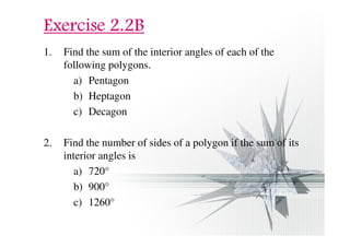 EEEExxxxeeeerrrrcccciiiisssseeee 2222....2222BBBB 
1. Find the sum of the interior angles of each of the 
following polygons. 
a) Pentagon 
b) Heptagon 
c) Decagon 
2. Find the number of sides of a polygon if the sum of its 
interior angles is 
a) 720° 
b) 900° 
c) 1260° 
 
