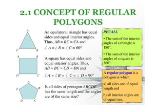 2.1 CONCEPT OF REGULAR 
POLYGONS 
An equilateral triangle has equal 
sides and equal interior angles. 
Thus, AB = BC = CA and 
A = B = C = 60° 
A 
C B 
A 
D C 
A 
B 
E 
D C 
B 
A square has equal sides and 
equal interior angles. Thus, 
AB = BC = CD = DA and 
A = B = C = D = 90° 
Is all sides of pentagon ABCDE 
has the same length and the angles 
are of the same size? 
RECALL 
• The sum of the interior 
angles of a triangle is 
180°. 
• The sum of the interior 
angles of a square is 
360°. 
A regular polygon is a 
polygon in which 
a) all sides are of equal 
length and 
b) all interior angles are 
of equal size. 
 