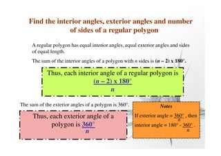 Find the interior angles, exterior angles and number 
of sides of a regular polygon 
A regular polygon has equal interior angles, equal exterior angles and sides 
of equal length. 
The sum of the interior angles of a polygon with n sides is (n – 2) x 180°. 
Thus, each interior angle of a regular polygon is 
(n – 2) x 180° 
n 
The sum of the exterior angles of a polygon is 360°. 
Thus, each exterior angle of a 
polygon is 360° 
n 
Notes 
If exterior angle = 360° , then 
n 
interior angle = 180° - 360° . 
n 
 