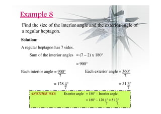 EEEExxxxaaaammmmpppplllleeee 8888 
Find the size of the interior angle and the exterior angle of 
a regular heptagon. 
Solution: 
A regular heptagon has 7 sides. 
Sum of the interior angles = (7 – 2) x 180° 
= 900° 
Each interior angle = 900° 
7 
= 128 4° 
7 
Each exterior angle = 360° 
= 51 3° 
7 
7 
ANOTHER WAY: Exterior angle = 180° – Interior angle 
= 180° – 128 4° = 51 3° 
7 7 
 