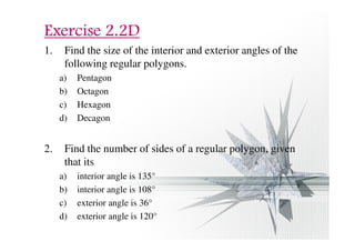 EEEExxxxeeeerrrrcccciiiisssseeee 2222....2222DDDD 
1. Find the size of the interior and exterior angles of the 
following regular polygons. 
a) Pentagon 
b) Octagon 
c) Hexagon 
d) Decagon 
2. Find the number of sides of a regular polygon, given 
that its 
a) interior angle is 135° 
b) interior angle is 108° 
c) exterior angle is 36° 
d) exterior angle is 120° 
 
