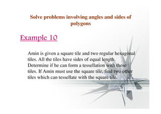 Solve problems involving angles and sides of 
polygons 
EEEExxxxaaaammmmpppplllleeee 11110000 
Amin is given a square tile and two regular hexagonal 
tiles. All the tiles have sides of equal length. 
Determine if he can form a tessellation with these 
tiles. If Amin must use the square tile, find two other 
tiles which can tessellate with the square tile. 
 