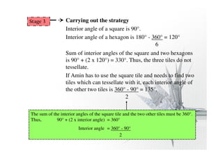 Carrying out the strategy 
Interior angle of a square is 90°. 
Interior angle of a hexagon is 180° - 360° = 120° 
6 
Sum of interior angles of the square and two hexagons 
is 90° + (2 x 120°) = 330°. Thus, the three tiles do not 
tessellate. 
If Amin has to use the square tile and needs to find two 
tiles which can tessellate with it, each interior angle of 
the other two tiles is 360° - 90° = 135°. 
2 
Stage 3 
The sum of the interior angles of the square tile and the two other tiles must be 360°. 
Thus, 90° + (2 x interior angle) = 360° 
Interior angle = 360° - 90° 
2 
 