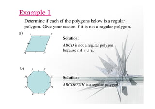 EEEExxxxaaaammmmpppplllleeee 1111 
Determine if each of the polygons below is a regular 
polygon. Give your reason if it is not a regular polygon. 
a) A 
D C 
B 
Solution: 
ABCD is not a regular polygon 
because A  B. 
b) A B 
H 
G 
F 
C 
D 
E 
Solution: 
ABCDEFGH is a regular polygon. 
 