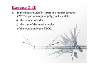 EEEExxxxeeeerrrrcccciiiisssseeee 2222....2222EEEE 
1. In the diagram, ABCD is part of a regular decagon. 
FBCG is part of a regular polygon. Calculate 
a) the number of sides 
b) the sum of the interior angles 
of the regular polygon FBCG. 
F G 
D 
B C 
A 
4° 
 