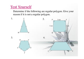 TTTTeeeesssstttt YYYYoooouuuurrrrsssseeeellllffff 
Determine if the following are regular polygon. Give your 
reason if it is not a regular polygon. 
1. L 
M N 
2. P S 
3. 4. 
3 cm 
3 cm 3 cm 
3 cm 
Q R 
U 
T 
S 
R V 
W 
T 
U V 
 