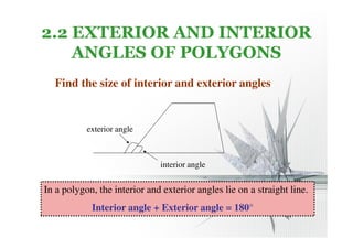 2.2 EXTERIOR AND INTERIOR 
ANGLES OF POLYGONS 
Find the size of interior and exterior angles 
exterior angle 
interior angle 
In a polygon, the interior and exterior angles lie on a straight line. 
Interior angle + Exterior angle = 180° 
 
