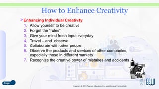 Copyright © 2015 Pearson Education, Inc. publishing as Prentice Hall.
Enhancing Individual Creativity
1. Allow yourself to be creative
2. Forget the “rules”
3. Give your mind fresh input everyday
4. Travel – and observe
5. Collaborate with other people
6. Observe the products and services of other companies,
especially those in different markets
7. Recognize the creative power of mistakes and accidents
3-13
How to Enhance Creativity
 