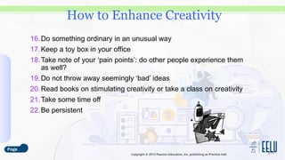 Copyright © 2015 Pearson Education, Inc. publishing as Prentice Hall.
16.Do something ordinary in an unusual way
17.Keep a toy box in your office
18.Take note of your ‘pain points’: do other people experience them
as well?
19.Do not throw away seemingly ‘bad’ ideas
20.Read books on stimulating creativity or take a class on creativity
21.Take some time off
22.Be persistent
3-15
How to Enhance Creativity
 
