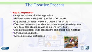 Copyright © 2015 Pearson Education, Inc. publishing as Prentice Hall.
Step 1: Preparation
Adopt the attitude of a lifelong student
Read—a lot—and not just in your field of expertise
Clip articles of interest to you and create a file for them
Take time to discuss your ideas with other people, including those
who know little about it as well as experts in the field
Join professional or trade associations and attend their meetings
Develop listening skills.
Eliminate creative distractions
3-17
The Creative Process
 