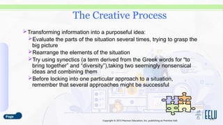 Copyright © 2015 Pearson Education, Inc. publishing as Prentice Hall.
Transforming information into a purposeful idea:
Evaluate the parts of the situation several times, trying to grasp the
big picture
Rearrange the elements of the situation
Try using synectics (a term derived from the Greek words for “to
bring together” and “diversity”),taking two seemingly nonsensical
ideas and combining them
Before locking into one particular approach to a situation,
remember that several approaches might be successful
3-22
The Creative Process
 