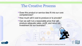 Copyright © 2015 Pearson Education, Inc. publishing as Prentice Hall.
Does this product or service idea fit into our core
competencies?
How much will it cost to produce or to provide?
Can we sell it at a reasonable price that will
produce adequate sales, profit, and return on
investment for our business?
3-29
The Creative Process
 