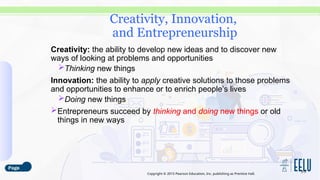 Copyright © 2015 Pearson Education, Inc. publishing as Prentice Hall.
Creativity: the ability to develop new ideas and to discover new
ways of looking at problems and opportunities
Thinking new things
Innovation: the ability to apply creative solutions to those problems
and opportunities to enhance or to enrich people’s lives
Doing new things
Entrepreneurs succeed by thinking and doing new things or old
things in new ways
3-3
Creativity, Innovation,
and Entrepreneurship
 