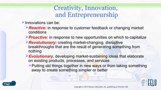 Copyright © 2015 Pearson Education, Inc. publishing as Prentice Hall.
Innovations can be:
Reactive: in response to customer feedback or changing market
conditions
Proactive: in response to new opportunities on which to capitalize
Revolutionary: creating market-changing, disruptive
breakthroughs that are the result of generating something from
nothing
Evolutionary, developing market-sustaining ideas that elaborate
on existing products, processes, and services
Putting old things together in new ways or from taking something
away to create something simpler or better
3-5
Creativity, Innovation,
and Entrepreneurship
 