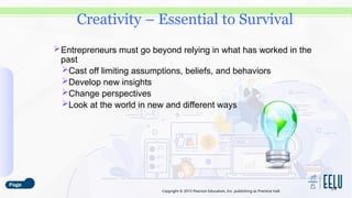 Copyright © 2015 Pearson Education, Inc. publishing as Prentice Hall.
Entrepreneurs must go beyond relying in what has worked in the
past
Cast off limiting assumptions, beliefs, and behaviors
Develop new insights
Change perspectives
Look at the world in new and different ways
3-6
Creativity – Essential to Survival
 