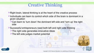 Copyright © 2015 Pearson Education, Inc. publishing as Prentice Hall.
Right brain, lateral thinking is at the heart of the creative process
Individuals can learn to control which side of the brain is dominant in a
given situation
Can learn to ‘turn down’ the dominant left side and ‘turn up’ the right
side
Successful entrepreneurs need both left and right side thinking
The right side generates innovative ideas
The left side judges market potential
3-9
Creative Thinking
 
