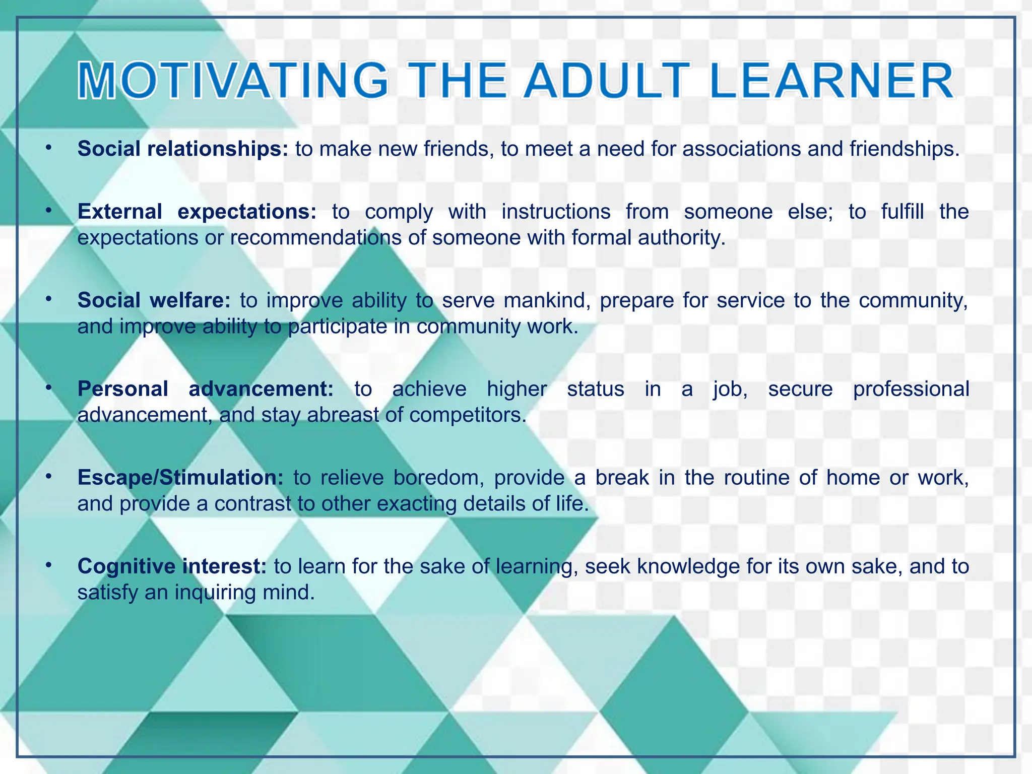 • Social relationships: to make new friends, to meet a need for associations and friendships.
• External expectations: to comply with instructions from someone else; to fulfill the
expectations or recommendations of someone with formal authority.
• Social welfare: to improve ability to serve mankind, prepare for service to the community,
and improve ability to participate in community work.
• Personal advancement: to achieve higher status in a job, secure professional
advancement, and stay abreast of competitors.
• Escape/Stimulation: to relieve boredom, provide a break in the routine of home or work,
and provide a contrast to other exacting details of life.
• Cognitive interest: to learn for the sake of learning, seek knowledge for its own sake, and to
satisfy an inquiring mind.
 