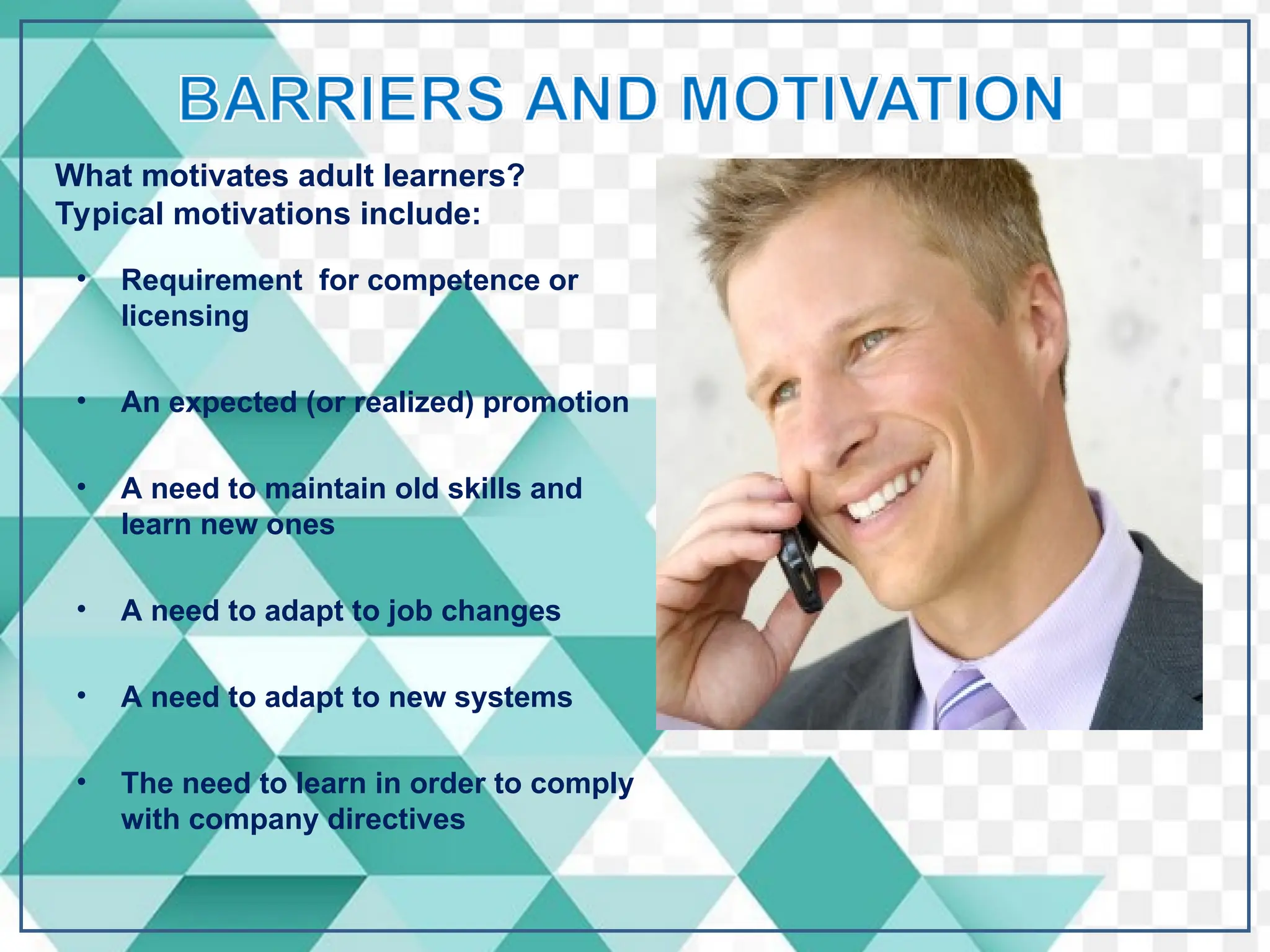 • Requirement for competence or
licensing
• An expected (or realized) promotion
• A need to maintain old skills and
learn new ones
• A need to adapt to job changes
• A need to adapt to new systems
• The need to learn in order to comply
with company directives
What motivates adult learners?
Typical motivations include:
 