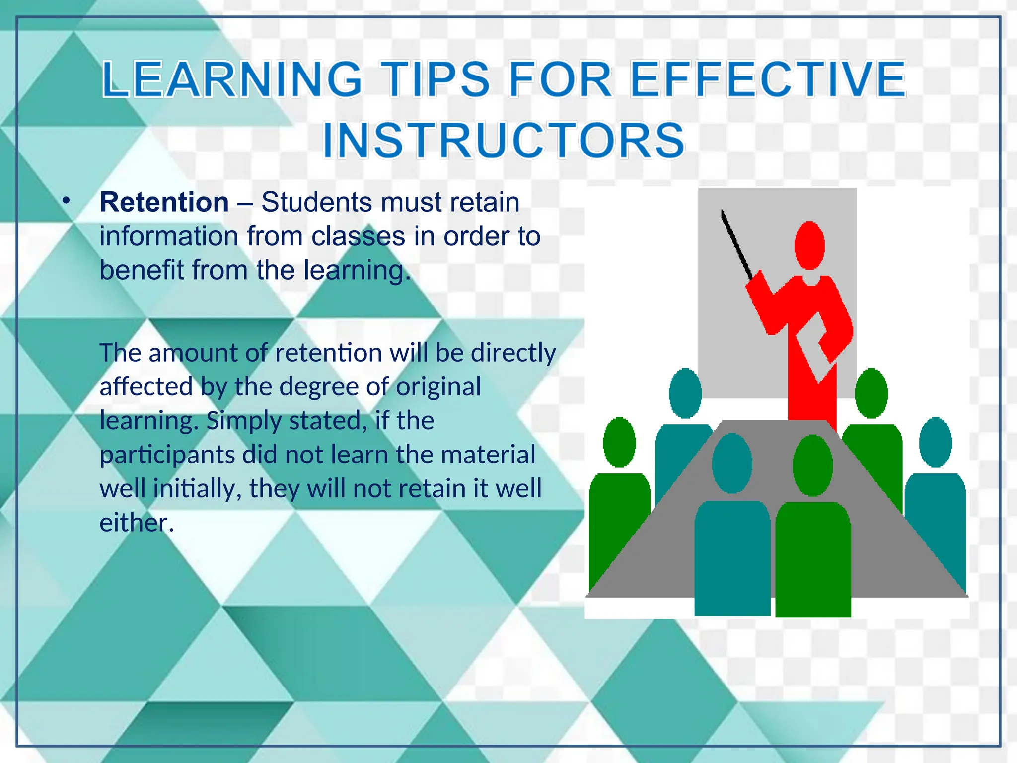 • Retention – Students must retain
information from classes in order to
benefit from the learning.
The amount of retention will be directly
affected by the degree of original
learning. Simply stated, if the
participants did not learn the material
well initially, they will not retain it well
either.
 